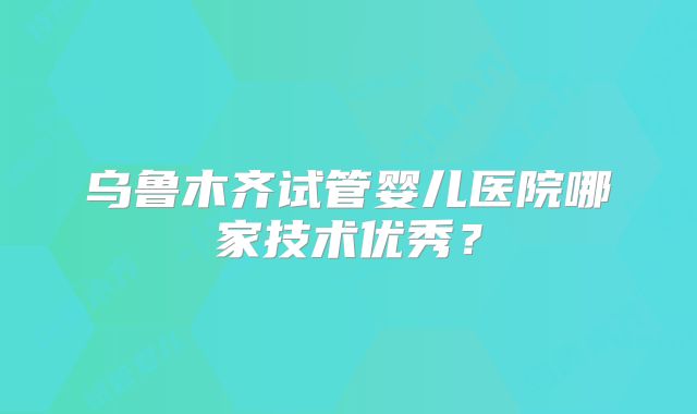 乌鲁木齐试管婴儿医院哪家技术优秀?
