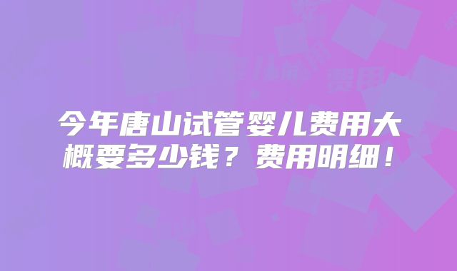 今年唐山试管婴儿费用大概要多少钱?费用明细!