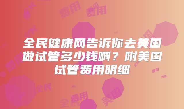 全民健康网告诉你去美国做试管多少钱啊?附美国试管费用明细