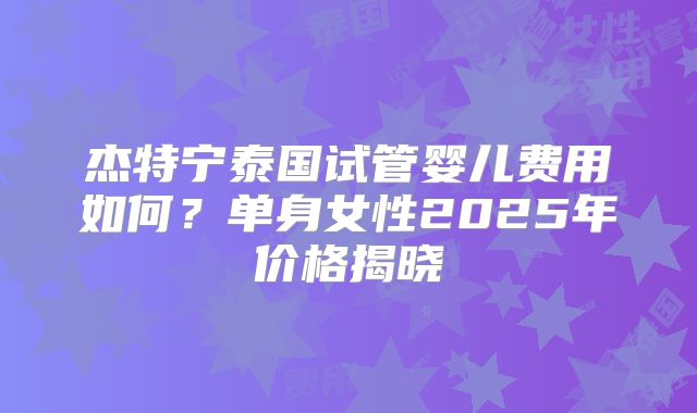 杰特宁泰国试管婴儿费用如何?单身女性2025年价格揭晓