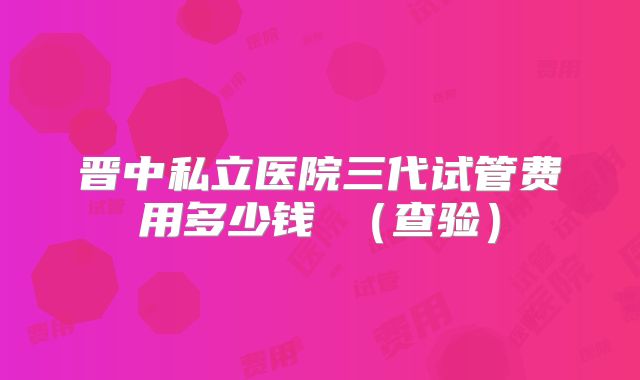晋中私立医院三代试管费用多少钱 (查验)