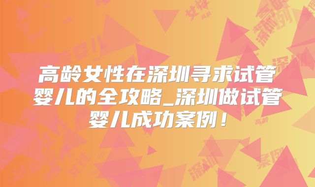 高龄女性在深圳寻求试管婴儿的全攻略_深圳做试管婴儿成功案例!