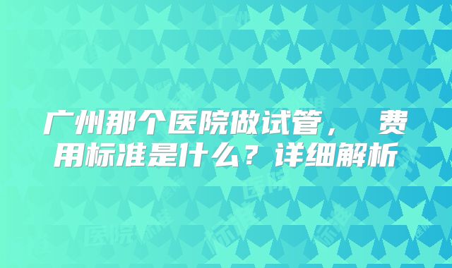 广州那个医院做试管, 费用标准是什么?详细解析