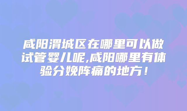 咸阳渭城区在哪里可以做试管婴儿呢,咸阳哪里有体验分娩阵痛的地方!
