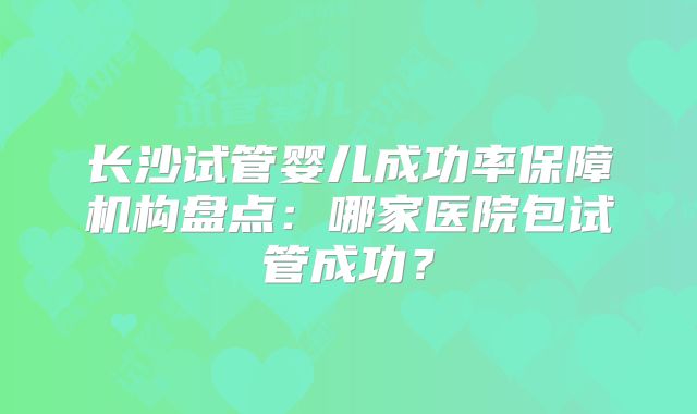 长沙试管婴儿成功率保障机构盘点:哪家医院包试管成功?