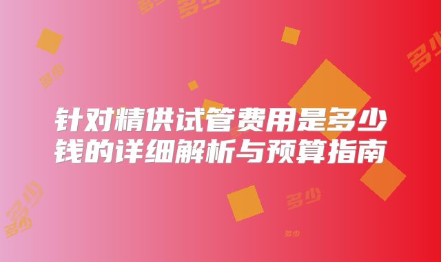 针对精供试管费用是多少钱的详细解析与预算指南