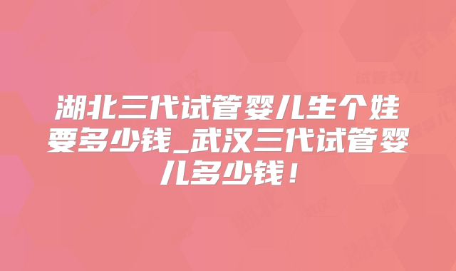 湖北三代试管婴儿生个娃要多少钱_武汉三代试管婴儿多少钱!