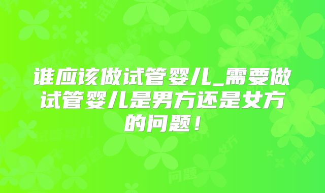 谁应该做试管婴儿_需要做试管婴儿是男方还是女方的问题！