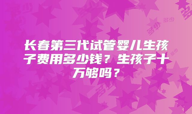 长春第三代试管婴儿生孩子费用多少钱?生孩子十万够吗?