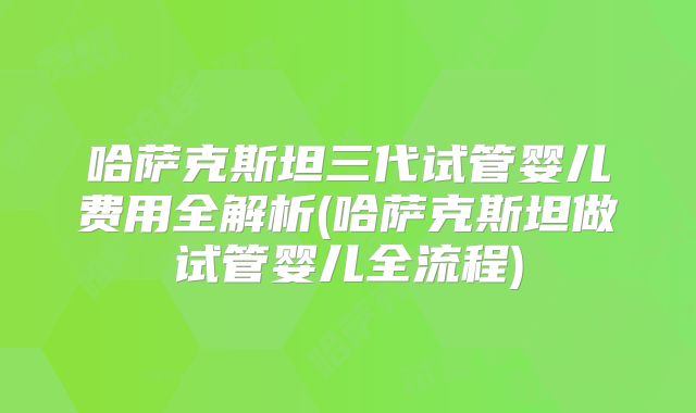 哈萨克斯坦三代试管婴儿费用全解析(哈萨克斯坦做试管婴儿全流程)