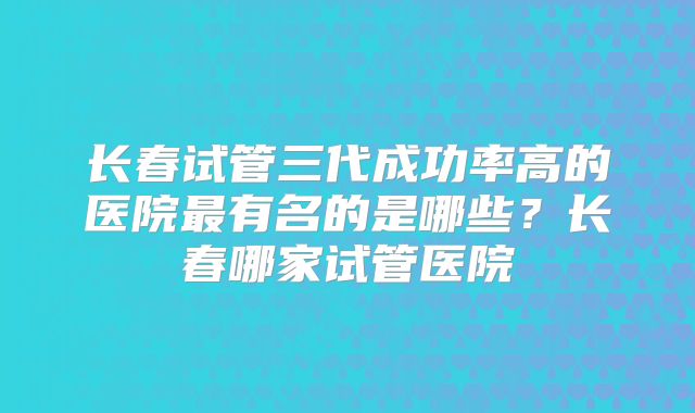 长春试管三代成功率高的医院最有名的是哪些?长春哪家试管医院