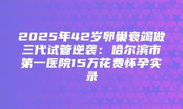 2025年42岁卵巢衰竭做三代试管逆袭:哈尔滨市第一医院15万花费怀孕实录