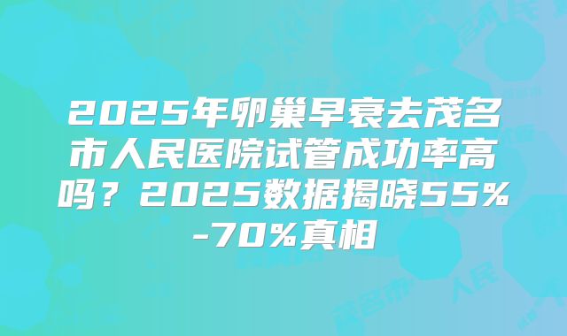 2025年卵巢早衰去茂名市人民医院试管成功率高吗?2025数据揭晓55%-70%真相