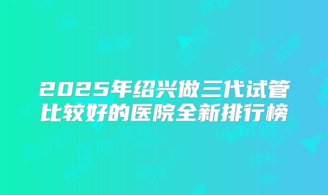 2025年绍兴做三代试管比较好的医院全新排行榜