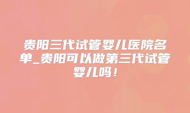 贵阳三代试管婴儿医院名单_贵阳可以做第三代试管婴儿吗!