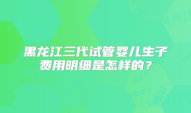 黑龙江三代试管婴儿生子费用明细是怎样的?