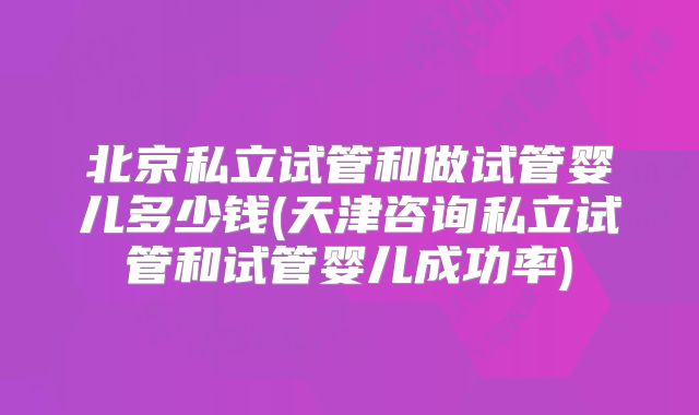 北京私立试管和做试管婴儿多少钱(天津咨询私立试管和试管婴儿成功率)