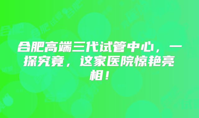 合肥高端三代试管中心，一探究竟，这家医院惊艳亮相！
