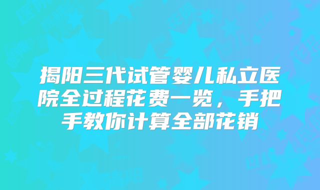 揭阳三代试管婴儿私立医院全过程花费一览,手把手教你计算全部花销