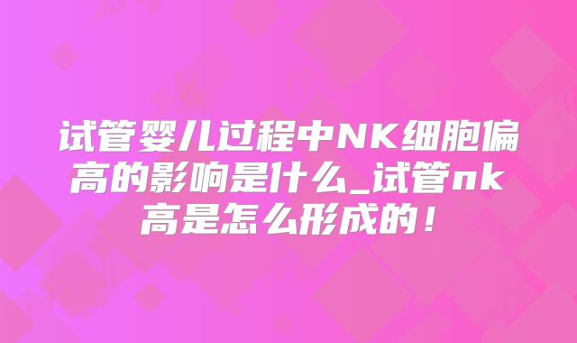 试管婴儿过程中NK细胞偏高的影响是什么_试管nk高是怎么形成的!