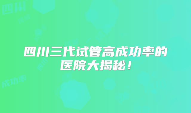 四川三代试管高成功率的医院大揭秘!