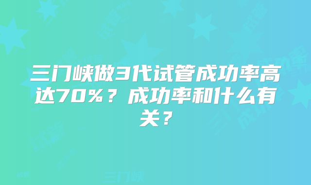 三门峡做3代试管成功率高达70%?成功率和什么有关?