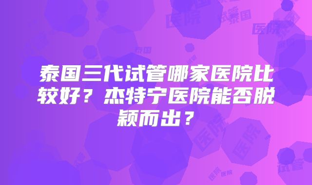 泰国三代试管哪家医院比较好?杰特宁医院能否脱颖而出?