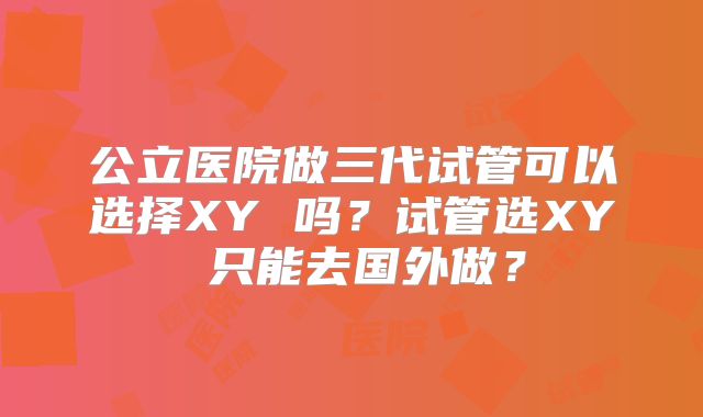 公立医院做三代试管可以选择XY 吗?试管选XY 只能去国外做?