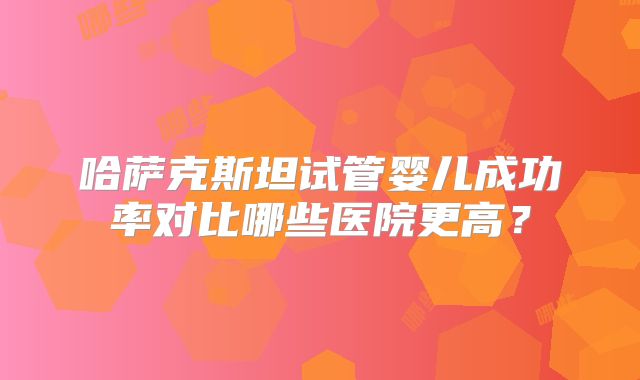 哈萨克斯坦试管婴儿成功率对比哪些医院更高?