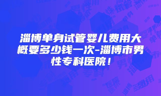 淄博单身试管婴儿费用大概要多少钱一次-淄博市男性专科医院!
