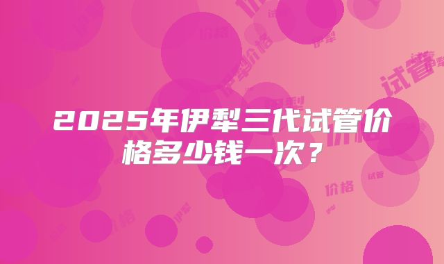 2025年伊犁三代试管价格多少钱一次？