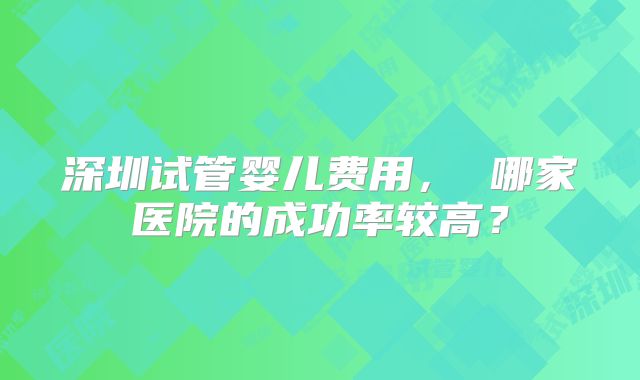 深圳试管婴儿费用， 哪家医院的成功率较高？