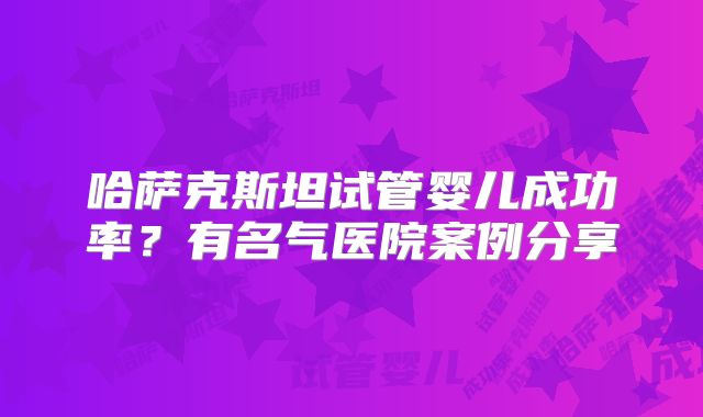 哈萨克斯坦试管婴儿成功率?有名气医院案例分享