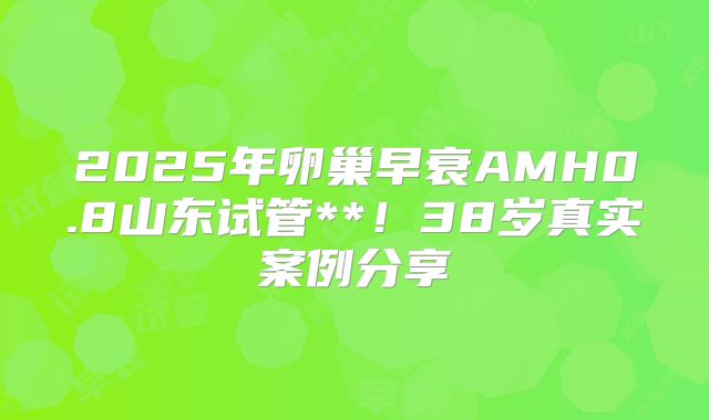 2025年卵巢早衰AMH0.8山东试管**!38岁真实案例分享