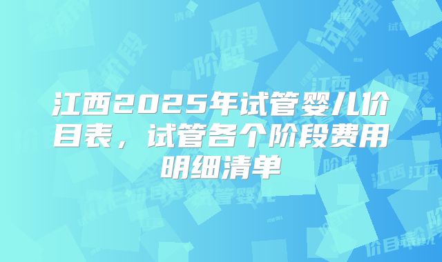 江西2025年试管婴儿价目表,试管各个阶段费用明细清单