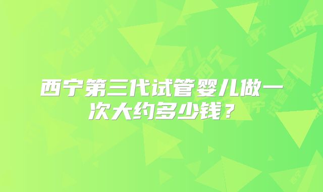 西宁第三代试管婴儿做一次大约多少钱？
