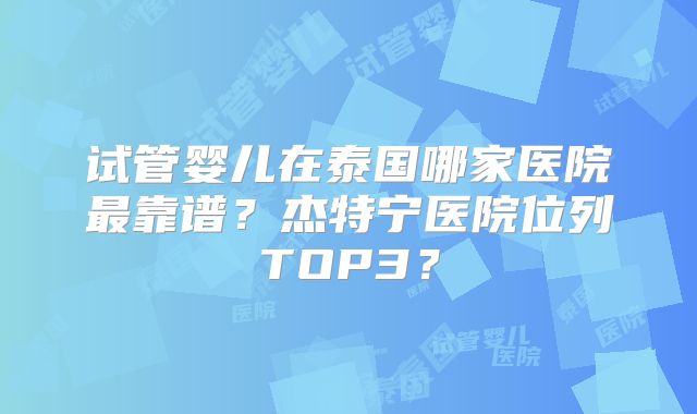 试管婴儿在泰国哪家医院最靠谱?杰特宁医院位列TOP3?