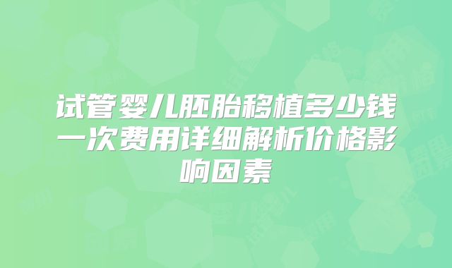 试管婴儿胚胎移植多少钱一次费用详细解析价格影响因素