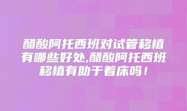 醋酸阿托西班对试管移植有哪些好处,醋酸阿托西班移植有助于着床吗!