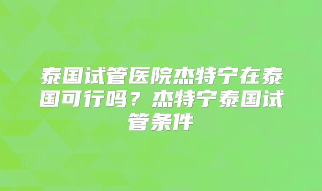 泰国试管医院杰特宁在泰国可行吗?杰特宁泰国试管条件