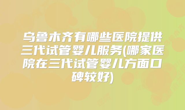 乌鲁木齐有哪些医院提供三代试管婴儿服务(哪家医院在三代试管婴儿方面口碑较好)
