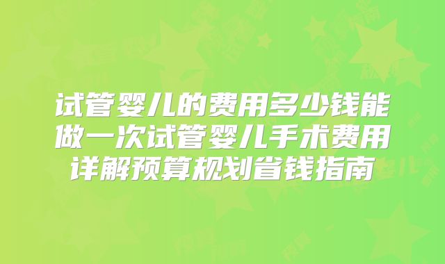 试管婴儿的费用多少钱能做一次试管婴儿手术费用详解预算规划省钱指南