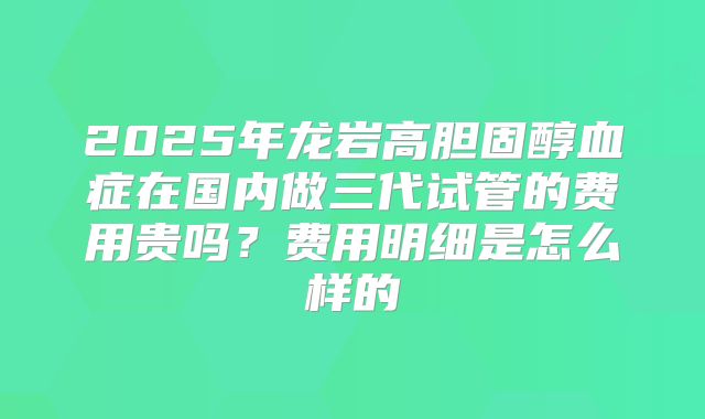 2025年龙岩高胆固醇血症在国内做三代试管的费用贵吗?费用明细是怎么样的