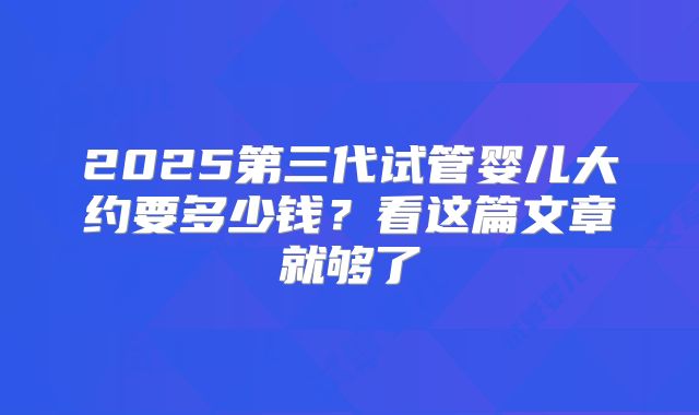 2025第三代试管婴儿大约要多少钱?看这篇文章就够了