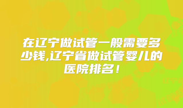 在辽宁做试管一般需要多少钱,辽宁省做试管婴儿的医院排名!