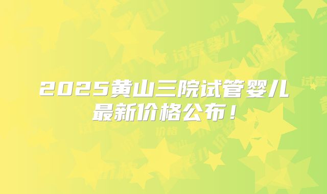 2025黄山三院试管婴儿最新价格公布!