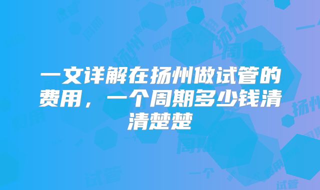 一文详解在扬州做试管的费用,一个周期多少钱清清楚楚