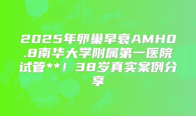 2025年卵巢早衰AMH0.8南华大学附属第一医院试管**！38岁真实案例分享