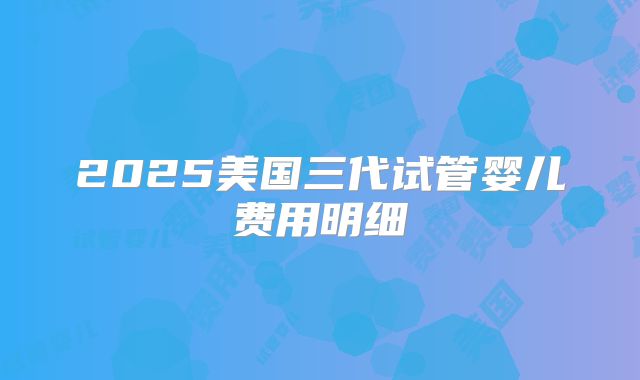 2025美国三代试管婴儿费用明细