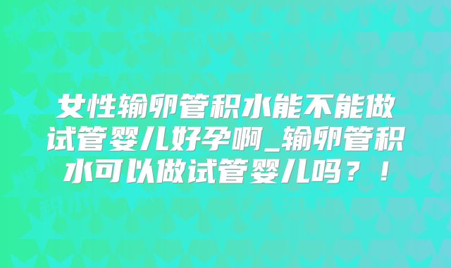 女性输卵管积水能不能做试管婴儿好孕啊_输卵管积水可以做试管婴儿吗?!